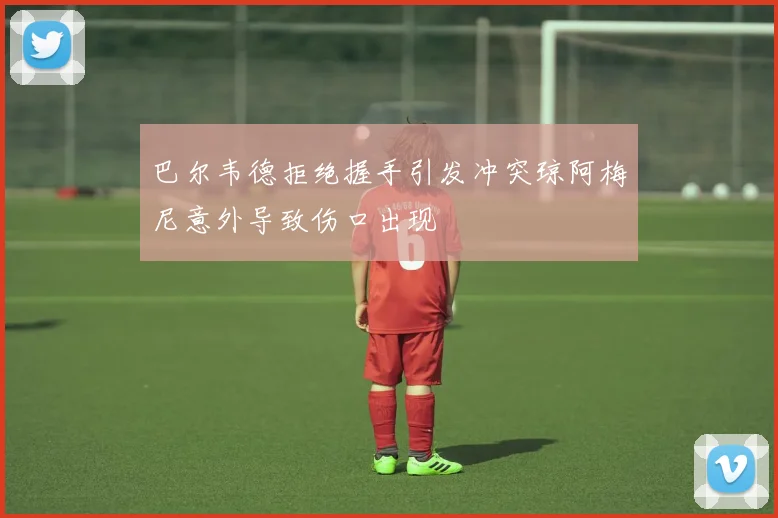 巴尔韦德拒绝握手引发冲突琼阿梅尼意外导致伤口出现
