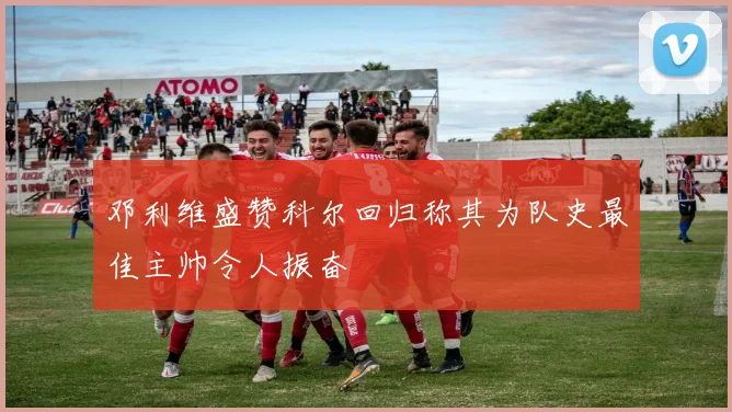 邓利维盛赞科尔回归称其为队史最佳主帅令人振奋