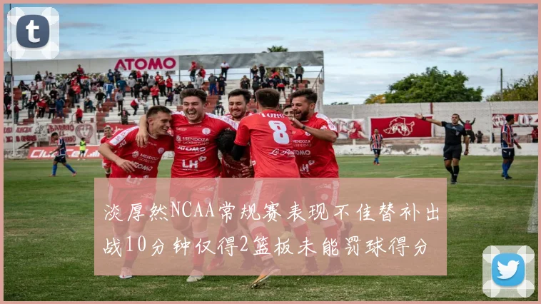 淡厚然NCAA常规赛表现不佳替补出战10分钟仅得2篮板未能罚球得分