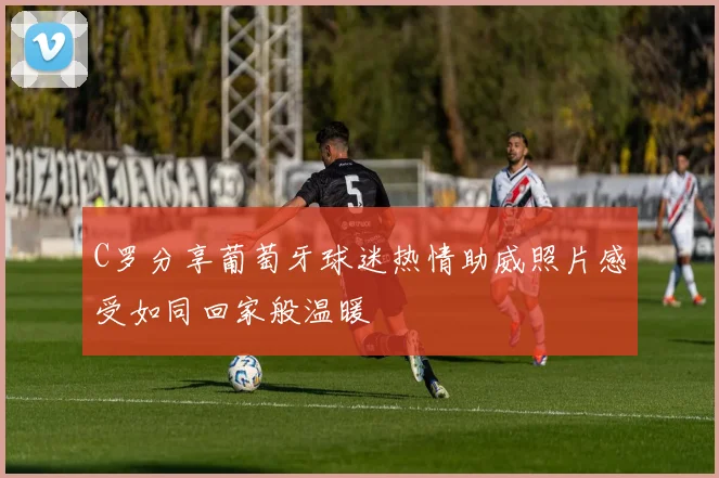 C罗分享葡萄牙球迷热情助威照片感受如同回家般温暖