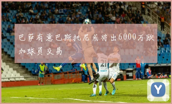 巴萨有意巴斯托尼或将出6000万欧加球员交易