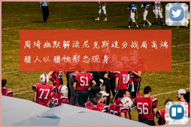周琦幽默解读尼克斯追分战局高端猎人以猎物形态现身