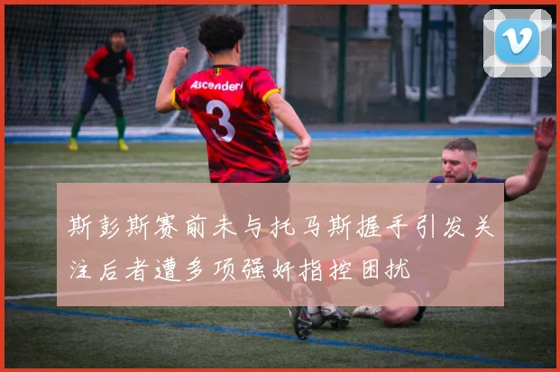 斯彭斯赛前未与托马斯握手引发关注后者遭多项强奸指控困扰