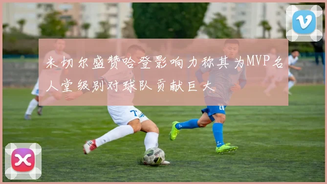 米切尔盛赞哈登影响力称其为MVP名人堂级别对球队贡献巨大