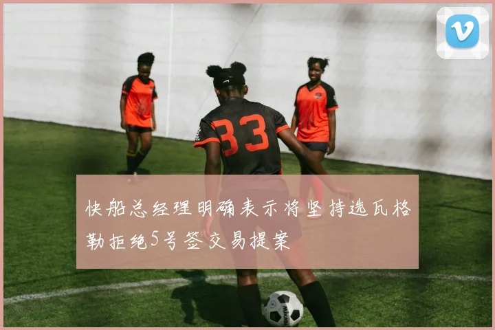 快船总经理明确表示将坚持选瓦格勒拒绝5号签交易提案