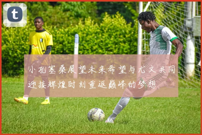小孔塞桑展望未来希望与尤文共同迎接辉煌时刻重返巅峰的梦想