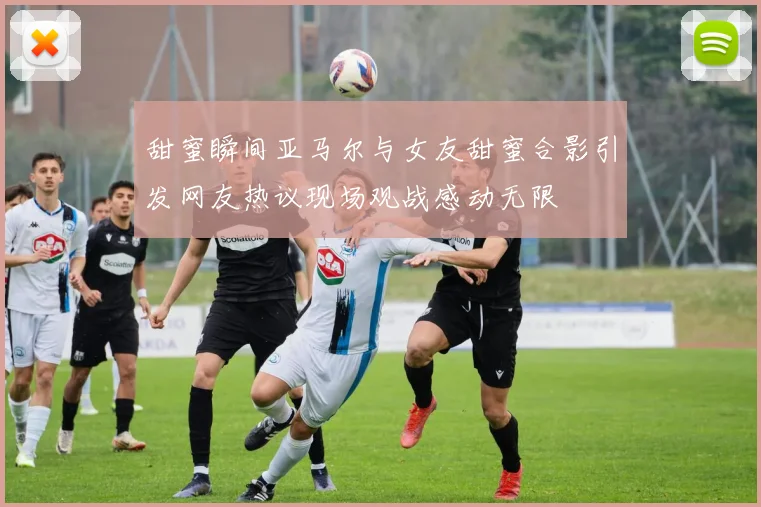 甜蜜瞬间亚马尔与女友甜蜜合影引发网友热议现场观战感动无限
