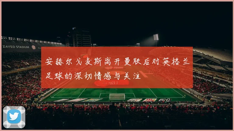 安赫尔戈麦斯离开曼联后对英格兰足球的深切情感与关注