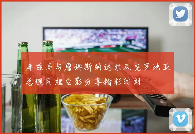 库兹马与詹姆斯纳达尔及克罗地亚总理同框合影分享精彩时刻