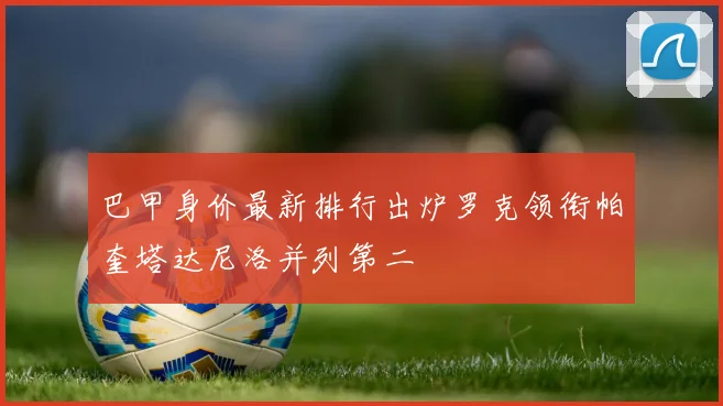 巴甲身价最新排行出炉罗克领衔帕奎塔达尼洛并列第二