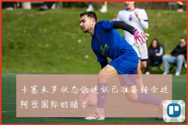 卡塞米罗状态低迷似已准备转会迈阿密国际的暗示