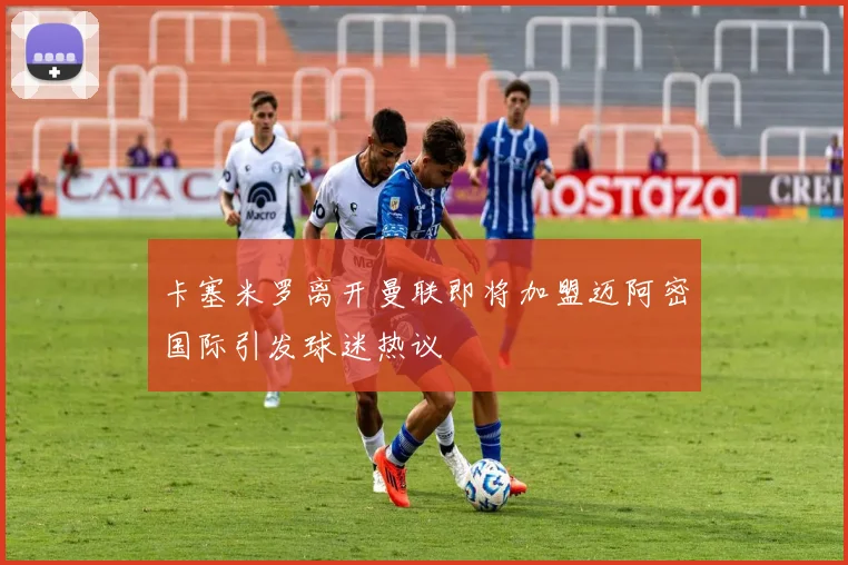 卡塞米罗离开曼联即将加盟迈阿密国际引发球迷热议