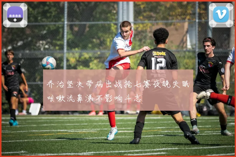 乔治坚决带病出战抢七赛夜晚失眠咳嗽流鼻涕不影响斗志