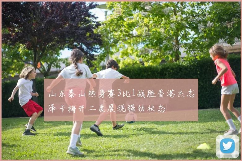 山东泰山热身赛3比1战胜香港杰志泽卡梅开二度展现强劲状态