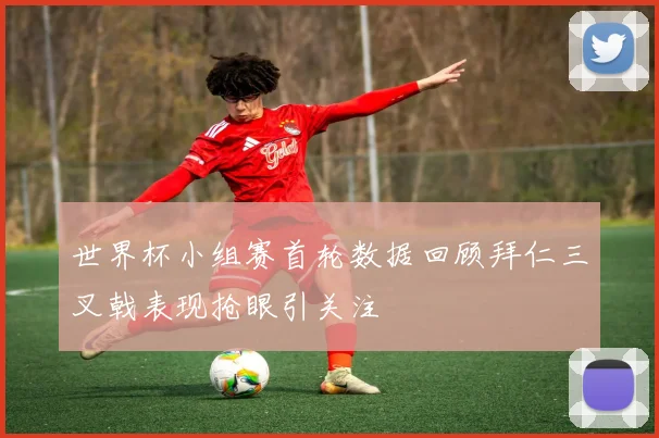 世界杯小组赛首轮数据回顾拜仁三叉戟表现抢眼引关注