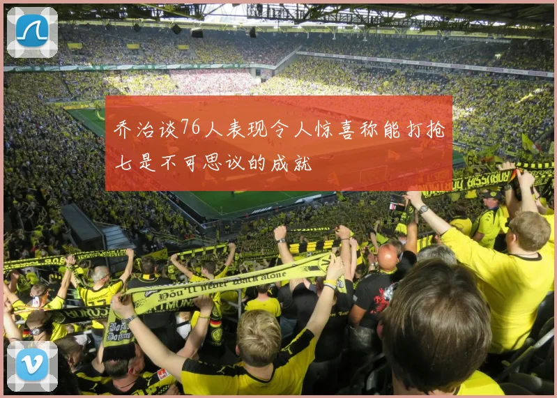乔治谈76人表现令人惊喜称能打抢七是不可思议的成就