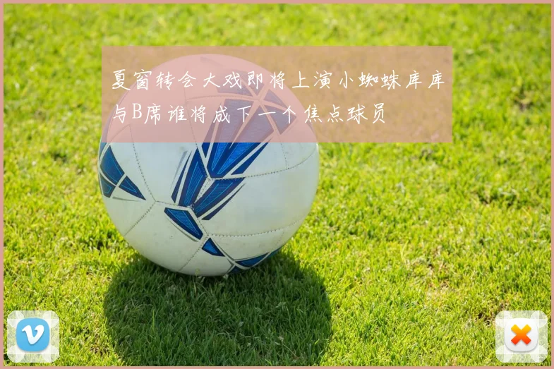 夏窗转会大戏即将上演小蜘蛛库库与B席谁将成下一个焦点球员