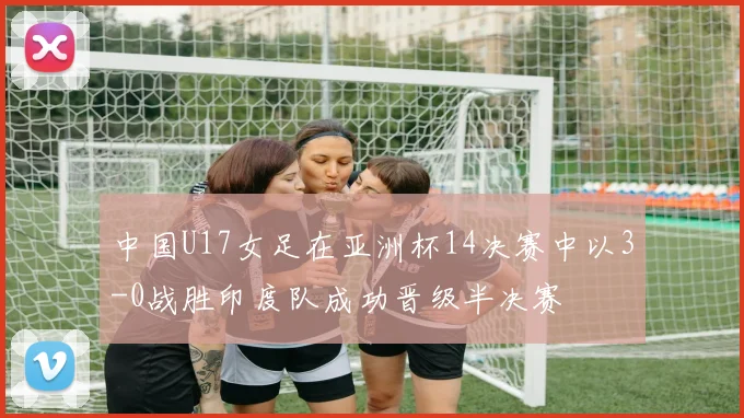 中国U17女足在亚洲杯14决赛中以3-0战胜印度队成功晋级半决赛