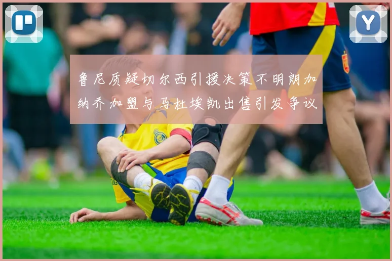 鲁尼质疑切尔西引援决策不明朗加纳乔加盟与马杜埃凯出售引发争议