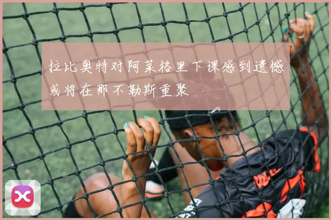 拉比奥特对阿莱格里下课感到遗憾或将在那不勒斯重聚