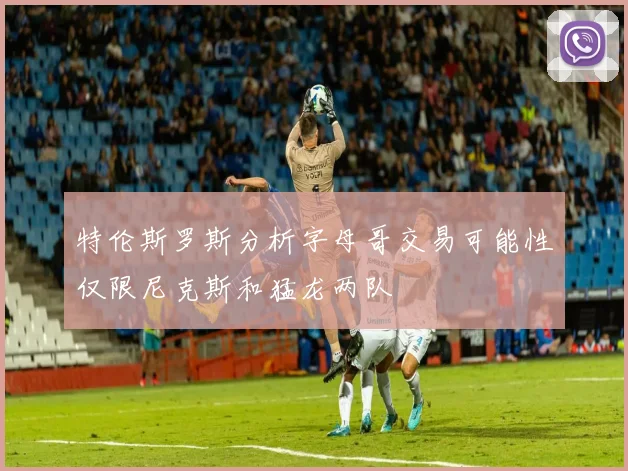 特伦斯罗斯分析字母哥交易可能性仅限尼克斯和猛龙两队