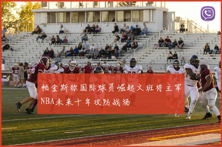 帕金斯称国际球员崛起文班将主宰NBA未来十年攻防战场