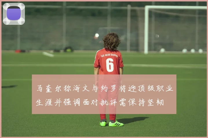 马奎尔称海文与约罗将迎顶级职业生涯并强调面对批评需保持坚韧