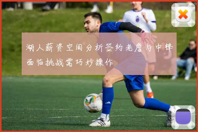 湖人薪资空间分析签约老詹与中锋面临挑战需巧妙操作